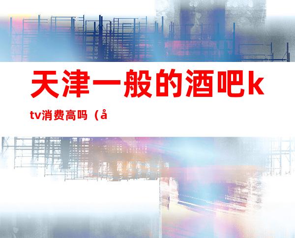 天津一般的酒吧ktv消费高吗(天津最贵的KTV)