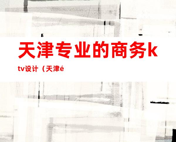 天津专业的商务ktv设计(天津高端商务KTV)