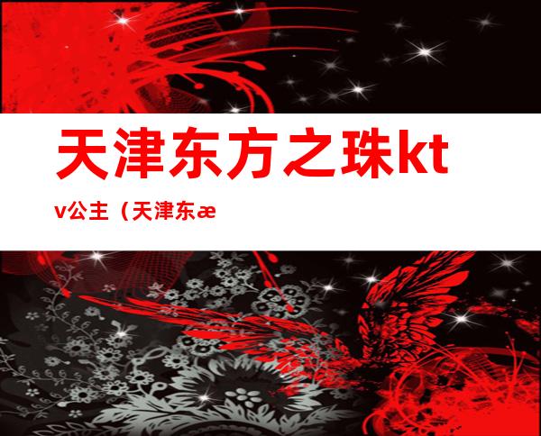 天津东方之珠ktv公主(天津东方之珠ktv电话预约订房电话)