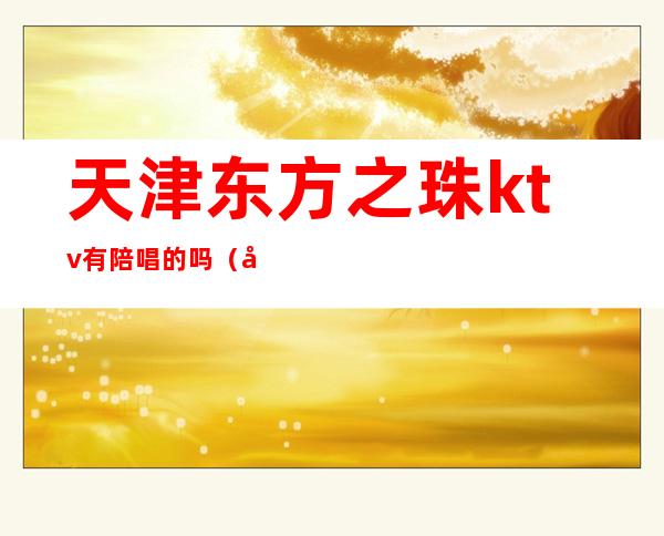 天津东方之珠ktv有陪唱的吗（天津东方之珠和平店ktv唱歌预定）