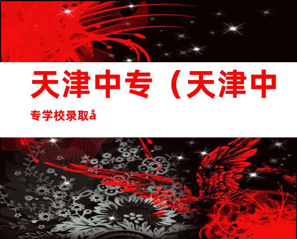 天津中专（天津中专学校录取分数线2022）