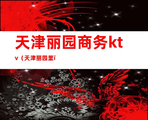 天津丽园商务ktv(天津丽园里)