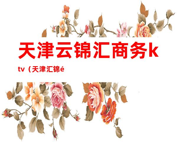 天津云锦汇商务ktv(天津汇锦集团)