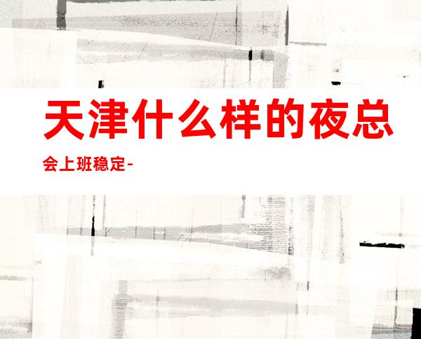 天津什么样的夜总会上班稳定-赚快的KTV经理配合工作