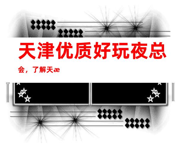 天津优质好玩夜总会，了解天津潮流有趣的夜总会哪里好