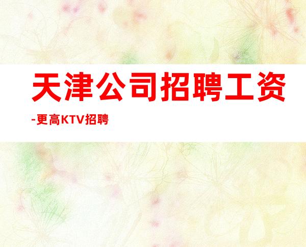 天津公司招聘工资-更高KTV招聘