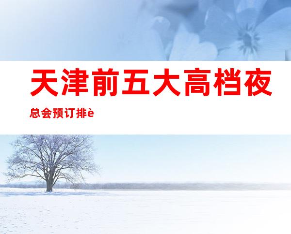 天津前五大高档夜总会预订排行榜-推荐好玩高档夜总会