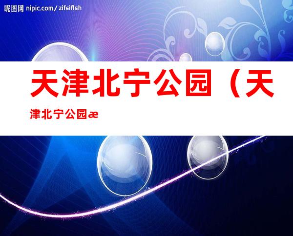 天津北宁公园(天津北宁公园景点介绍)
