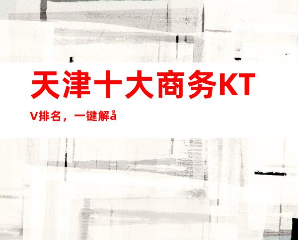 天津十大商务KTV排名，一键解决商务接待烦恼