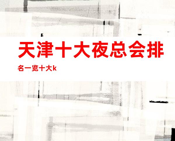 天津十大夜总会排名一览十大ktv消费及销费重磅推荐