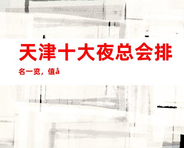 天津十大夜总会排名一览,值得去的KTV会所最强推荐