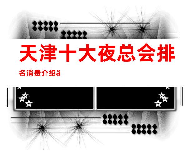 天津十大夜总会排名消费介绍一览,这几家夜总会必玩_重复