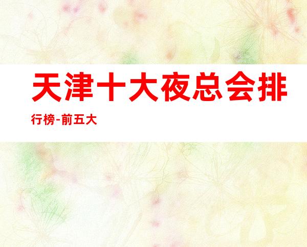 天津十大夜总会排行榜-前五大夜总会你玩过几家