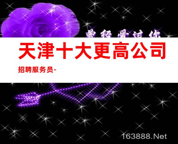 天津十大更高公司招聘服务员-长期提供住宿