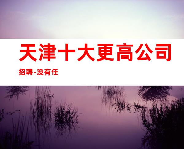 天津十大更高公司招聘-没有任何押金提供住宿