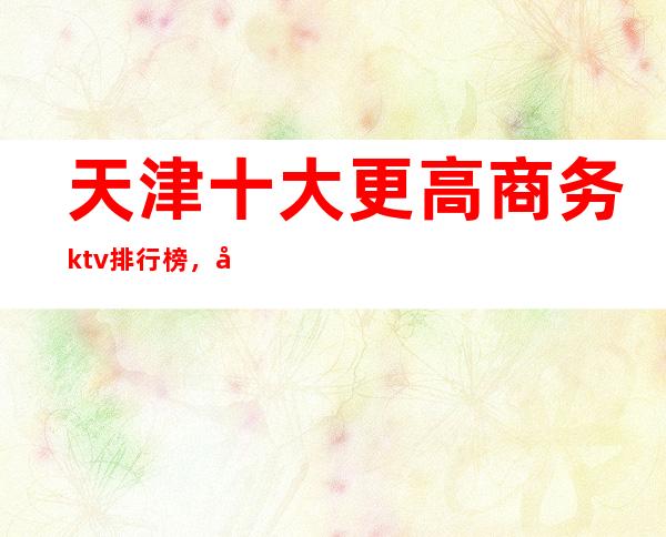 天津十大更高商务ktv排行榜，天津必玩的夜总会消费多少？