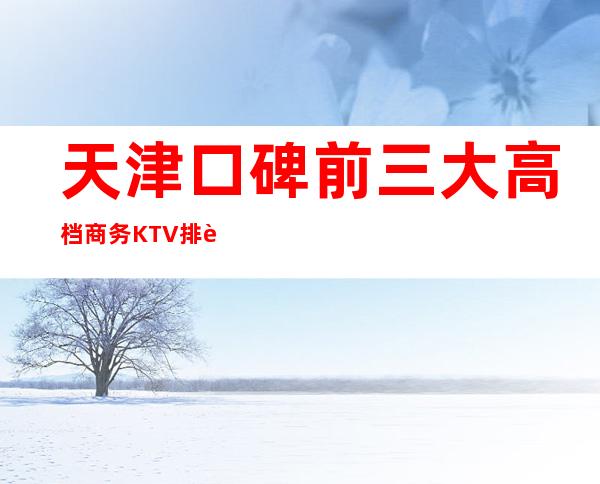 天津口碑前三大高档商务KTV排行-哪家实惠好耍？
