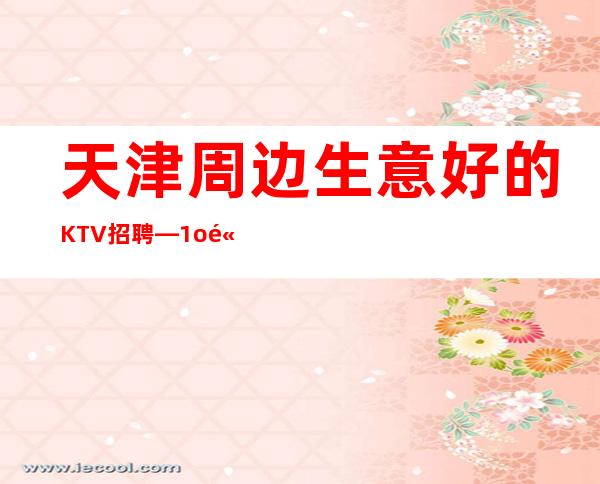 天津周边生意好的KTV招聘—1o高薪—欢迎你的联系