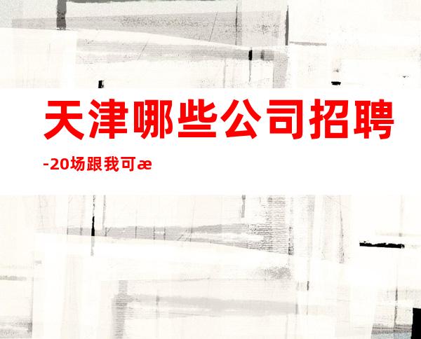 天津哪些公司招聘-20场跟我可改变现状