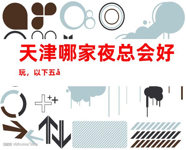 天津哪家夜总会好玩，以下五家绝对不容错过
