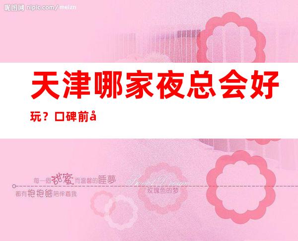 天津哪家夜总会好玩？口碑前十榜单价格信息一览
