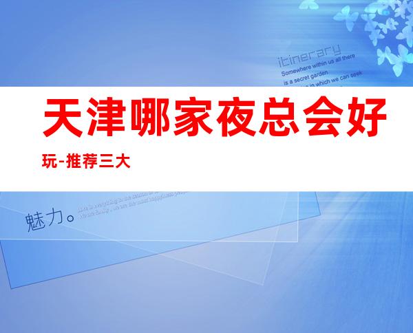 天津哪家夜总会好玩-推荐三大高端夜总会排名预定