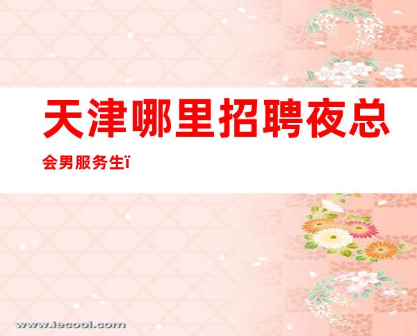 天津哪里招聘夜总会男服务生？成功的愿望都是好的积地