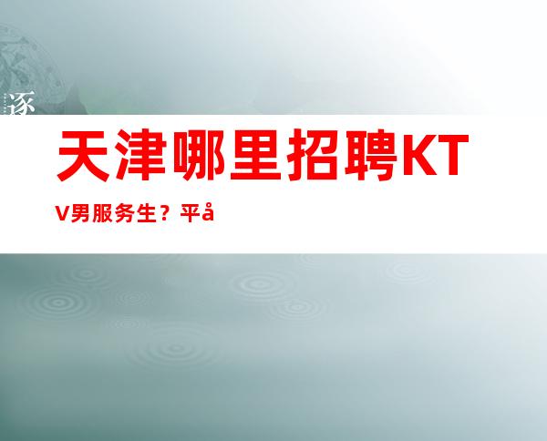 天津哪里招聘KTV男服务生?平凡的人不喜欢争来争去
