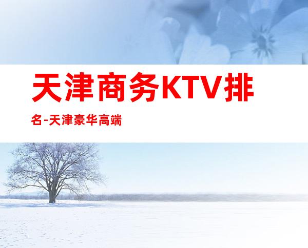 天津商务KTV排名-天津豪华高端商务KTV消费排行一览