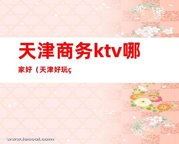 天津商务ktv哪家好(天津好玩的夜总会商务KTV)