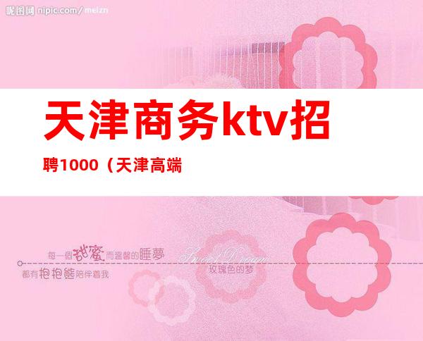 天津商务ktv招聘1000(天津高端商务ktv模特招聘)