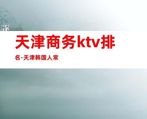 天津商务ktv排名-天津韩国人常去的ktv