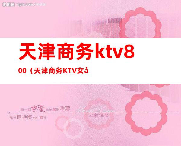 天津商务ktv800(天津商务KTV女孩价格)