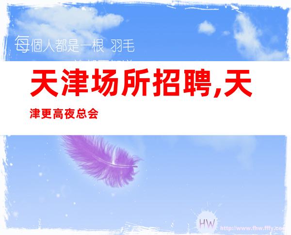 天津场所招聘,天津更高夜总会急缺人负债优先低要求