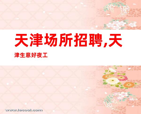 天津场所招聘,天津生意好夜工作生意好穿着便装咬紧牙关