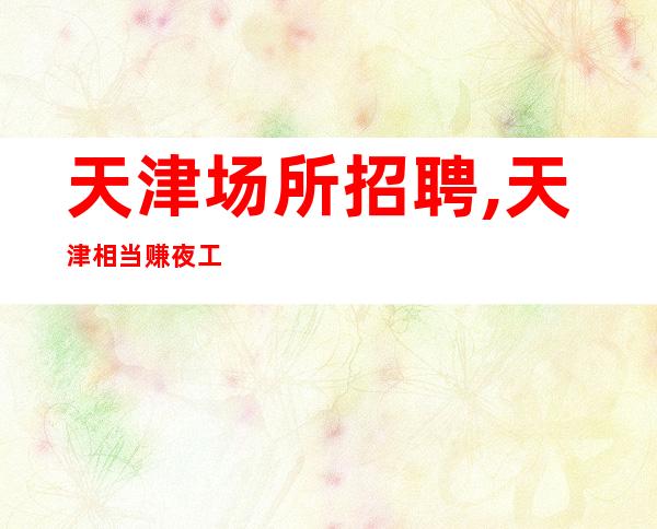 天津场所招聘,天津相当赚夜工作全职渠道多多明眸皓齿