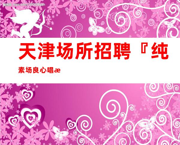 天津场所招聘『纯素场良心唱歌挣』