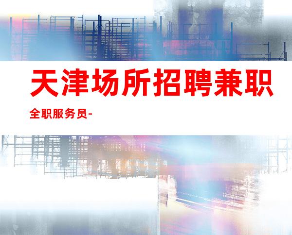 天津场所招聘兼职全职服务员-20每天收入稳定