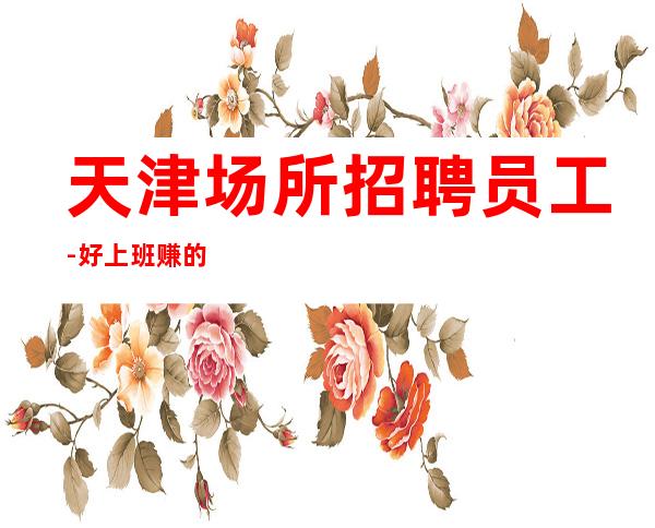 天津场所招聘员工-好上班赚的多非常靠谱