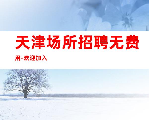 天津场所招聘无费用-欢迎加入