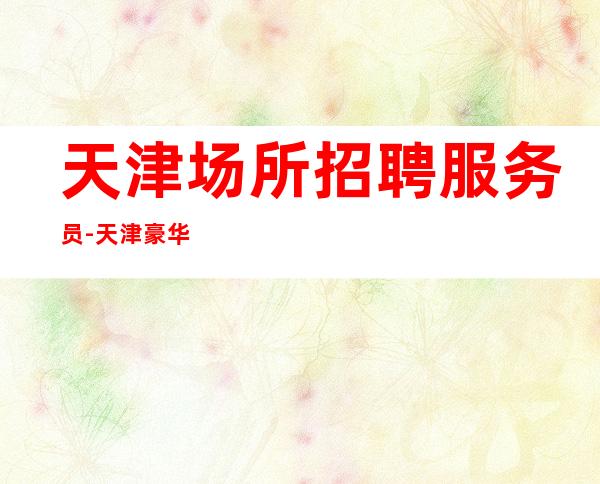 天津场所招聘服务员-天津豪华静吧没网红少走弯路忧国奉公