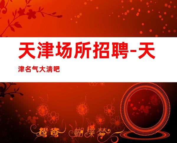 天津场所招聘-天津名气大清吧好上房多文为富明眸皓齿