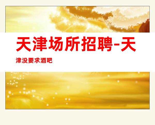 天津场所招聘-天津没要求酒吧没网红二班频繁无业绩要求