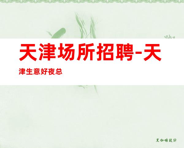 天津场所招聘-天津生意好夜总会大型没任务押金闻鸡起舞
