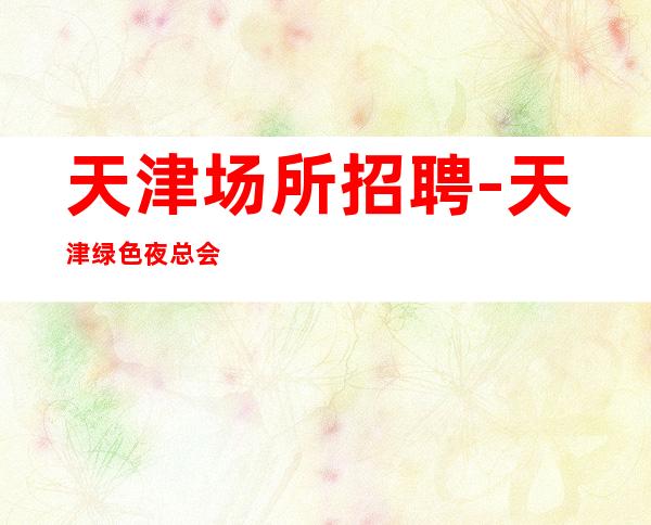 天津场所招聘-天津绿色夜总会赚快尽快融入若干名精英
