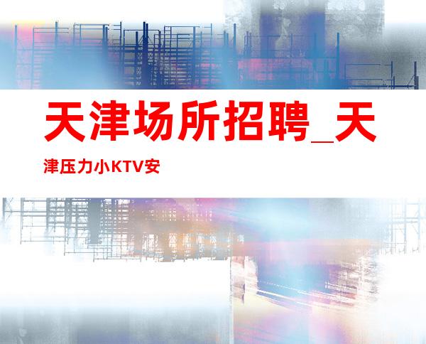 天津场所招聘_天津压力小KTV安排明白