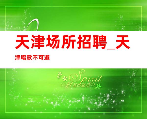 天津场所招聘_天津唱歌不可避免可兼职夜总会