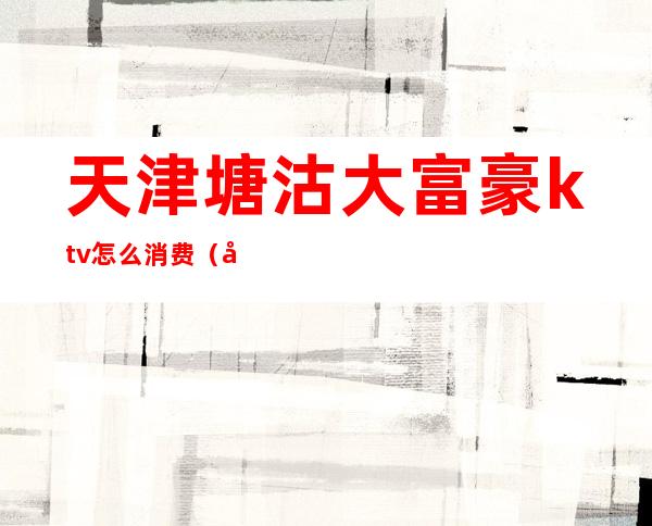 天津塘沽大富豪ktv怎么消费(塘沽大富豪夜总会消费)