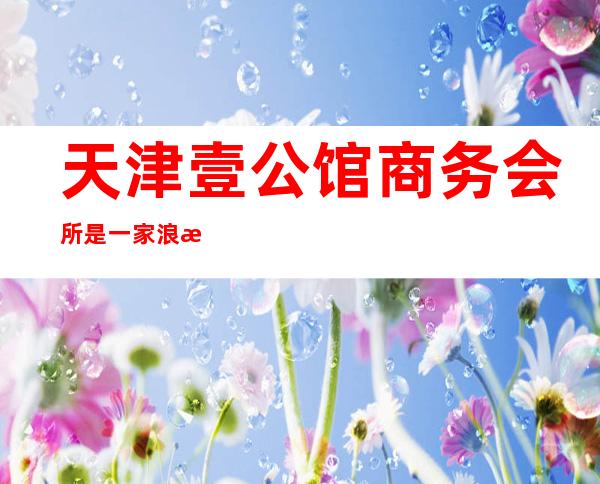 天津壹公馆商务会所是一家浪漫有情调的ktv夜总会