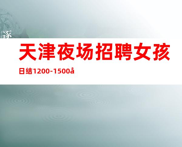 天津夜场招聘女孩日结1200-1500场(客源稳定保证天天上班)